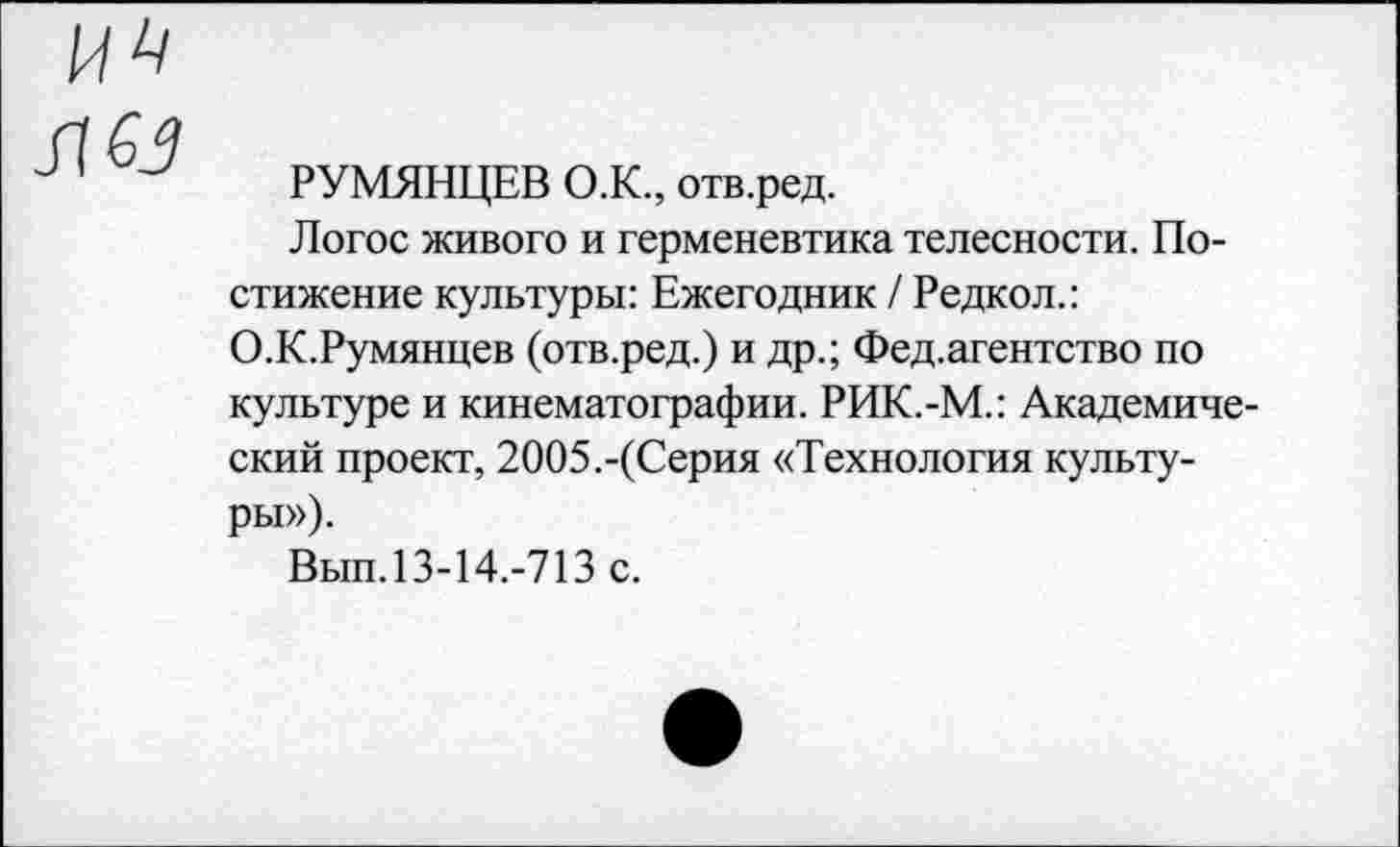 ﻿РУМЯНЦЕВ О.К., отв.ред.
Логос живого и герменевтика телесности. Постижение культуры: Ежегодник / Редкол.: О.К.Румянцев (отв.ред.) и др.; Фед.агентство по культуре и кинематографии. РИК.-М.: Академический проект, 2005.-(Серия «Технология культуры»).
Вып.13-14.-713 с.